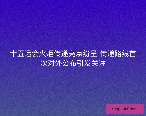 十五运会火炬传递亮点纷呈 传递路线首次对外公布引发关注