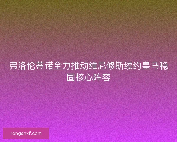 弗洛伦蒂诺全力推动维尼修斯续约皇马稳固核心阵容